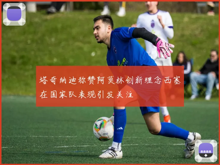 塔奇纳迪称赞阿莫林创新理念西塞在国家队表现引发关注