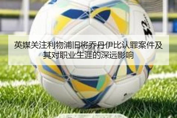 英媒关注利物浦旧将乔丹伊比认罪案件及其对职业生涯的深远影响
